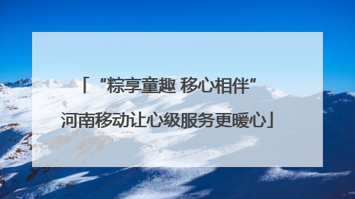 “粽享童趣 移心相伴” 河南移动让心级服务更暖心
