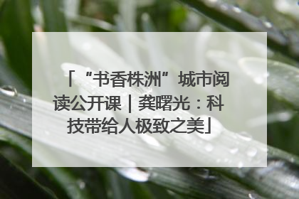 “书香株洲”城市阅读公开课｜龚曙光：科技带给人极致之美