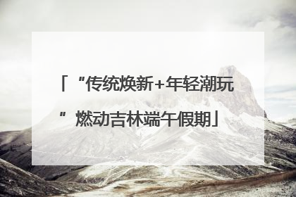“传统焕新+年轻潮玩”燃动吉林端午假期