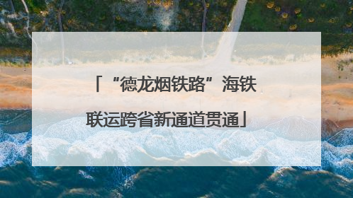 “德龙烟铁路”海铁联运跨省新通道贯通