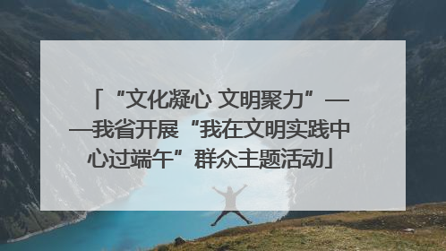“文化凝心 文明聚力”——我省开展“我在文明实践中心过端午”群众主题活动