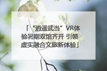 “逍遥武当”VR体验暑期双馆齐开 引领虚实融合文旅新体验