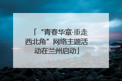 “青春华章·重走西北角”网络主题活动在兰州启动