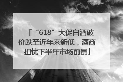 “618”大促白酒破价跌至近年来新低，酒商担忧下半年市场前景