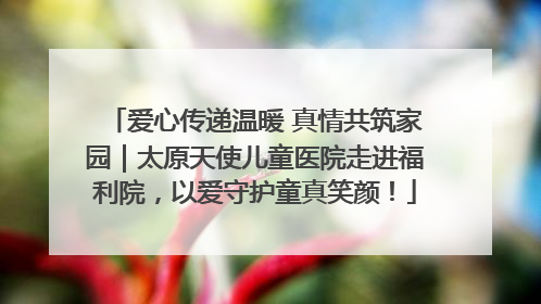 爱心传递温暖 真情共筑家园｜太原天使儿童医院走进福利院，以爱守护童真笑颜！