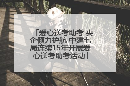 爱心送考助考 央企倾力护航 中建七局连续15年开展爱心送考助考活动