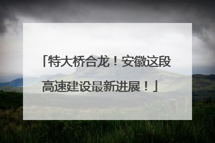 特大桥合龙！安徽这段高速建设最新进展！