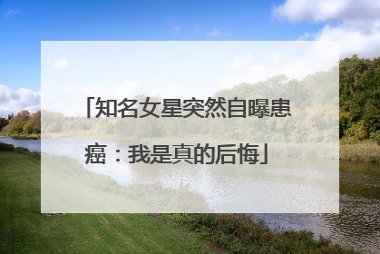 知名女星突然自曝患癌：我是真的后悔