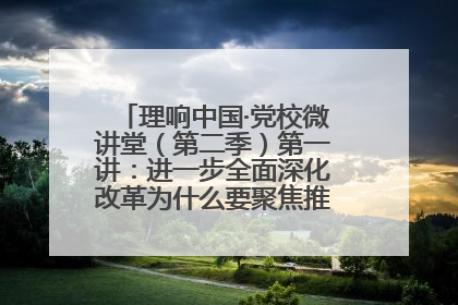 理响中国·党校微讲堂（第二季）第一讲：进一步全面深化改革为什么要聚焦推进中国式现代化