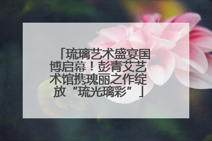 琉璃艺术盛宴国博启幕！彭青艾艺术馆携瑰丽之作绽放“琉光璃彩”