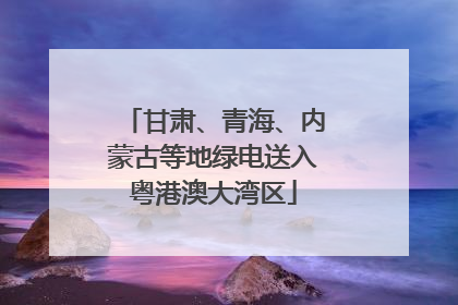 甘肃、青海、内蒙古等地绿电送入粤港澳大湾区