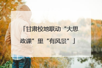 甘肃校地联动“大思政课”里“有风景”