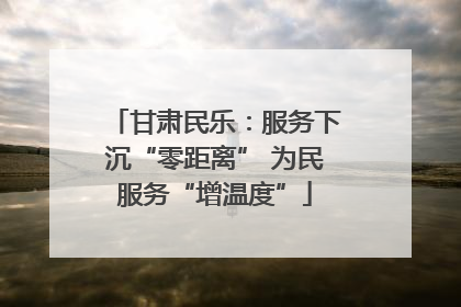 甘肃民乐：服务下沉“零距离” 为民服务“增温度”