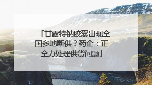 甘露特钠胶囊出现全国多地断供？药企：正全力处理供货问题