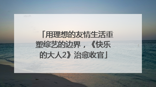 用理想的友情生活重塑综艺的边界，《快乐的大人2》治愈收官