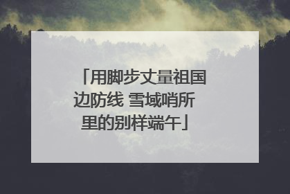 用脚步丈量祖国边防线 雪域哨所里的别样端午