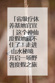 省级疗休养基地官宣｜这个神仙度假地藏不住了！走进山水秘境 开启一场野奢度假之旅！