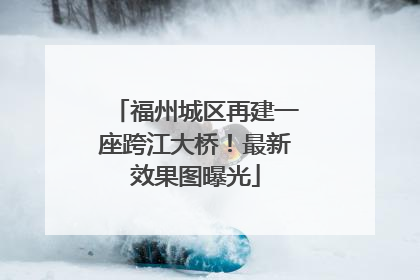 福州城区再建一座跨江大桥！最新效果图曝光