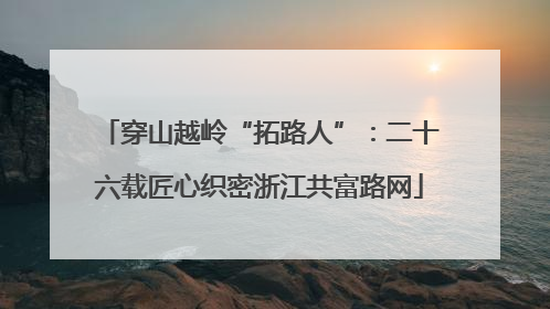 穿山越岭“拓路人”：二十六载匠心织密浙江共富路网