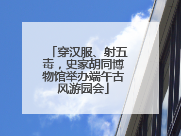 穿汉服、射五毒，史家胡同博物馆举办端午古风游园会