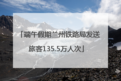 端午假期兰州铁路局发送旅客135.5万人次