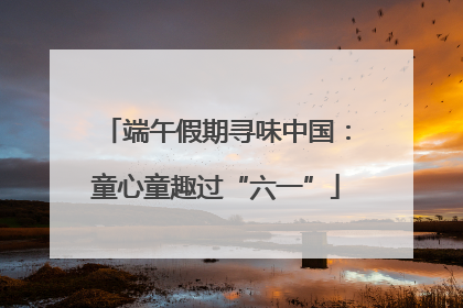 端午假期寻味中国：童心童趣过“六一”