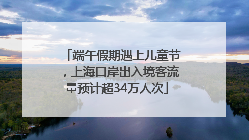 端午假期遇上儿童节，上海口岸出入境客流量预计超34万人次