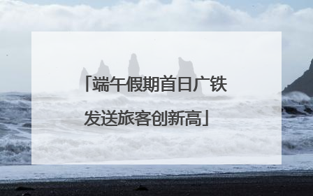 端午假期首日广铁发送旅客创新高