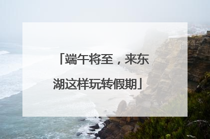 端午将至，来东湖这样玩转假期