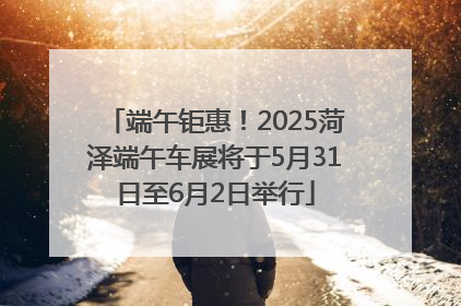 端午钜惠！2025菏泽端午车展将于5月31日至6月2日举行