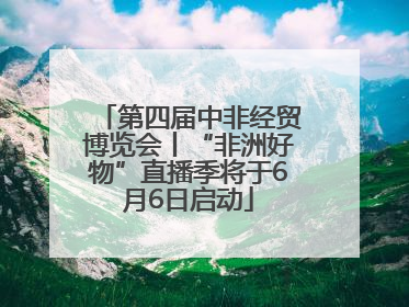 第四届中非经贸博览会丨“非洲好物”直播季将于6月6日启动