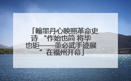 翰墨丹心映照革命史诗 “作始也简 将毕也钜——董必武手迹展”在福州开幕
