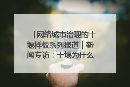 网络城市治理的十堰样板系列报道｜新闻专访：十堰为什么成为“黑马型”城市治理网络维度典型