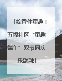 粽香伴童趣！五福社区“童趣端午”双节同庆乐融融
