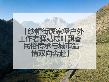 纱帽街廖家堡户外工作者驿站粽叶飘香 民俗传承与城市温情双向奔赴