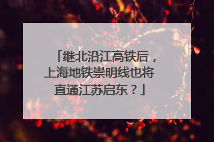 继北沿江高铁后，上海地铁崇明线也将直通江苏启东？