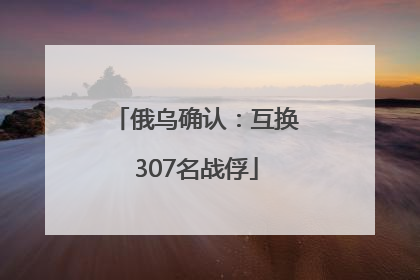 俄乌确认：互换307名战俘