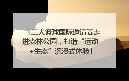 三人篮球国际邀请赛走进森林公园，打造“运动+生态”沉浸式体验