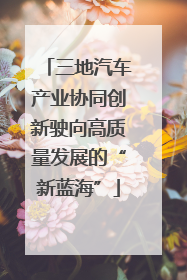 三地汽车产业协同创新驶向高质量发展的“新蓝海”