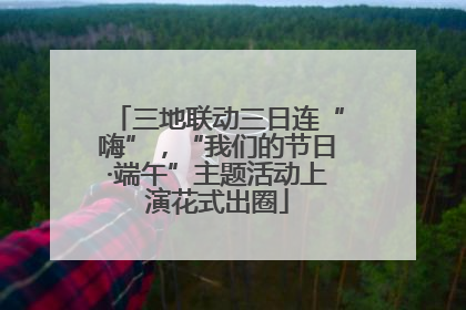 三地联动三日连“嗨”，“我们的节日·端午”主题活动上演花式出圈
