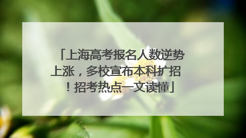 上海高考报名人数逆势上涨，多校宣布本科扩招！招考热点一文读懂