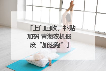 上门回收、补贴加码 青海农机报废“加速跑”