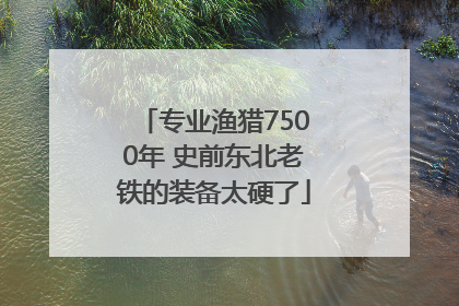 专业渔猎7500年 史前东北老铁的装备太硬了