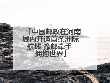 中国邮政在河南域内开通首条洲际航线 豫邮牵手 拥抱世界