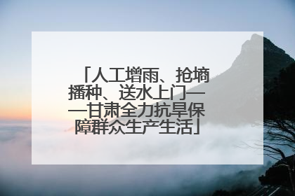 人工增雨、抢墒播种、送水上门——甘肃全力抗旱保障群众生产生活