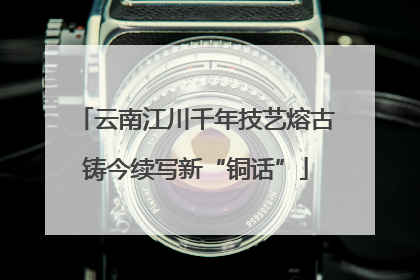 云南江川千年技艺熔古铸今续写新“铜话”