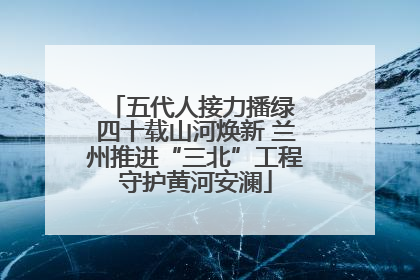 五代人接力播绿 四十载山河焕新 兰州推进“三北”工程守护黄河安澜