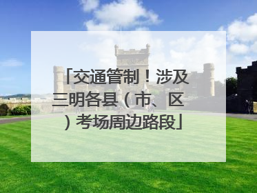 交通管制！涉及三明各县（市、区）考场周边路段
