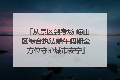 从景区到考场 崂山区综合执法端午假期全方位守护城市安宁