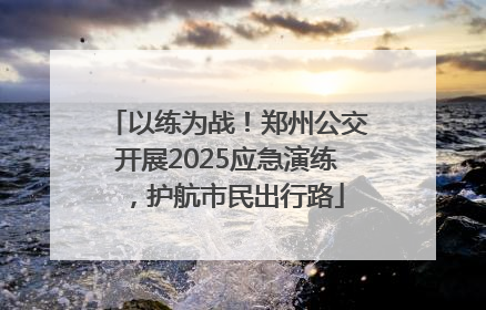 以练为战！郑州公交开展2025应急演练，护航市民出行路